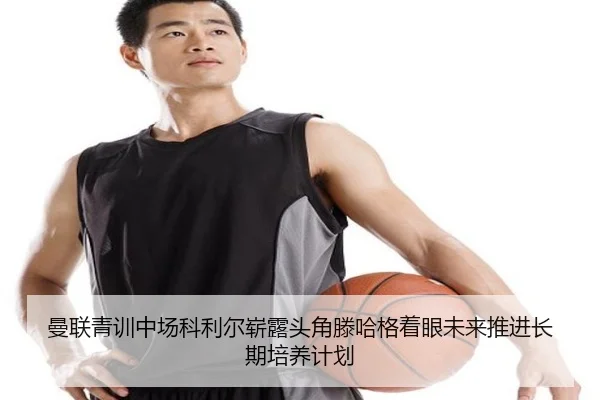 曼联青训中场科利尔崭露头角滕哈格着眼未来推进长期培养计划